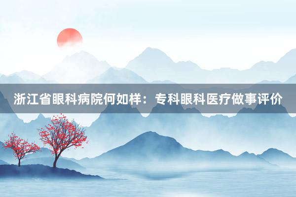 浙江省眼科病院何如样:专科眼科医疗做事评价