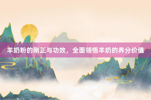 羊奶粉的刚正与功效,全面领悟羊奶的养分价值