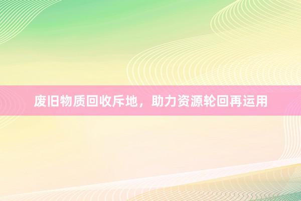 废旧物质回收斥地，助力资源轮回再运用